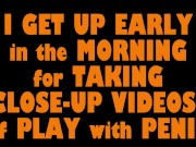I GET UP EARLY in the MORNING for TAKING CLOSE-UP VIDEOS of PLAY with PENIS (Part 1)