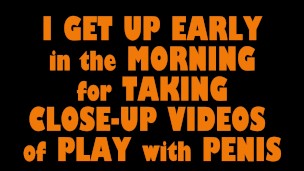 I GET UP EARLY in the MORNING for TAKING CLOSE-UP VIDEOS of PLAY with PENIS (Part 1)