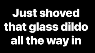 Just shoved that glass dildo all the way in my ass